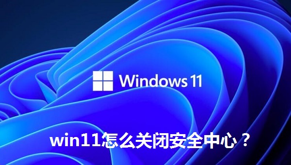 win11怎么關(guān)閉安全中心？win11關(guān)閉安全中心的操作方法